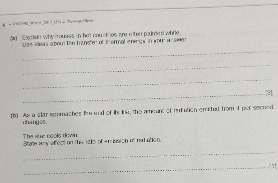 6 = (0625/42_Winter_2017_Q5) = Thermal Effects 
(a) Explain why houses in hot countries are often painted white. 
Use ideas about the transfer of thermal energy in your answer. 
_ 
_ 
_ 
_[3] 
(b) As a star approaches the end of its life, the amount of radiation emitted from it per second 
changes. 
The star cools down. 
State any effect on the rate of emission of radiation. 
_ 
_[1]