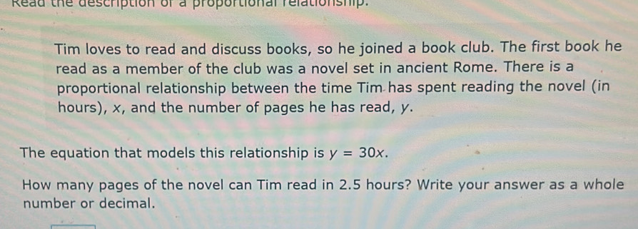 Read the description of a proportional relationship. 
Tim loves to read and discuss books, so he joined a book club. The first book he 
read as a member of the club was a novel set in ancient Rome. There is a 
proportional relationship between the time Tim has spent reading the novel (in
hours), x, and the number of pages he has read, y. 
The equation that models this relationship is y=30x. 
How many pages of the novel can Tim read in 2.5 hours? Write your answer as a whole 
number or decimal.