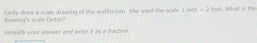 Emily drew a scale drawing of the auditorium. She used the scale 1 inch =2 feet. What is the 
drawing's scale factor? 
Simplify your answer and write it as a fraction.