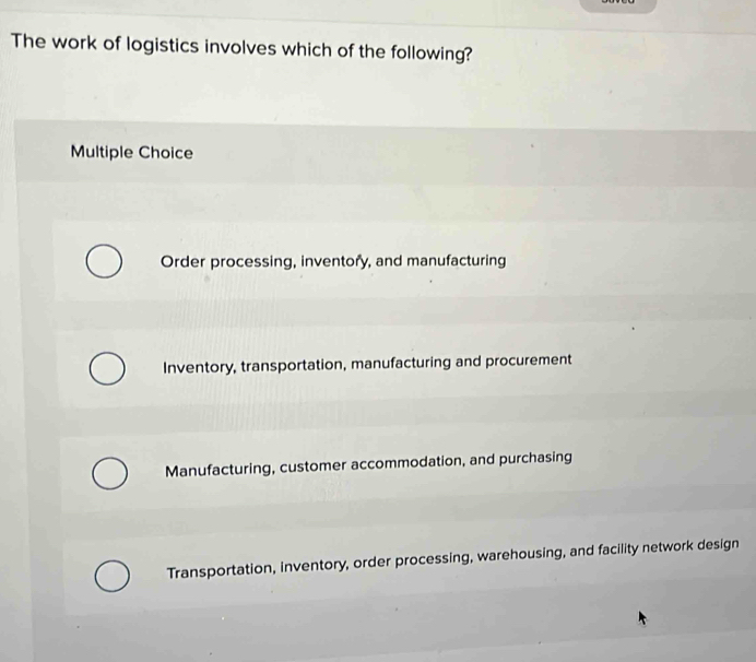 The work of logistics involves which of the following?
Multiple Choice
Order processing, inventory, and manufacturing
Inventory, transportation, manufacturing and procurement
Manufacturing, customer accommodation, and purchasing
Transportation, inventory, order processing, warehousing, and facility network design