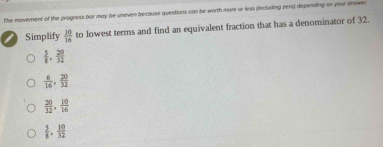 The movement of the progress bar may be uneven because questions can be worth more or less (including zero) depending on your answer.
Simplify  10/16  to lowest terms and find an equivalent fraction that has a denominator of 32.
 5/8 ,  20/32 
 6/16 ,  20/32 
 20/32 ,  10/16 
 5/8 ,  10/32 