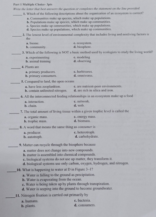 Write the letter that best answers the question or completes the statement on the line provided.
_1. Which of the following descriptions about the organization of an ecosystem is correct?
a. Communities make up species, which make up populations.
b. Populations make up species, which make up communities.
c. Species make up communities, which make up populations.
d. Species make up populations, which make up communities.
_2. The lowest level of environmental complexity that includes living and nonliving factors is
the
a. biome. c. ecosystem.
b. community. d. biosphere.
_3. Which of the following is NOT a basic method used by ecologists to study the living world?
a. experimenting c. modeling
b. animal training d. observing
_
4. Plants are
a. primary producers. c. herbivores.
b. primary consumers d. omnivores.
_5. Compared to land, the open oceans
a. have less zooplankton. c. are nutrient-poor environments.
b. contain unlimited nitrogen. d. are rich in silica and iron.
_
6. All the interconnected feeding relationships in an ecosystem make up a food
a. interaction. c. network.
b. chain. d. web.
_7. The total amount of living tissue within a given trophic level is called the
a. organic mass. c. energy mass.
b. trophic mass. d. biomass.
_8. A word that means the same thing as consumer is
a. producer. c. heterotroph.
b. autotroph. d. carbohydrate.
_
9. Matter can recycle through the biosphere because
a. matter does not change into new compounds.
b. matter is assembled into chemical compounds.
c. biological systems do not use up matter, they transform it.
d. biological systems use only carbon, oxygen, hydrogen, and nitrogen.
_10. What is happening to water at D in Figure 3-1?
a. Water is falling to the ground as precipitation.
b. Water is evaporating from the ocean.
e. Water is being taken up by plants through transpiration.
d. Water is seeping into the ground to become groundwater.
_
11. Nitrogen fixation is carried out primarily by
a. humans. c. bacteria.
b. plants. d. consumers.