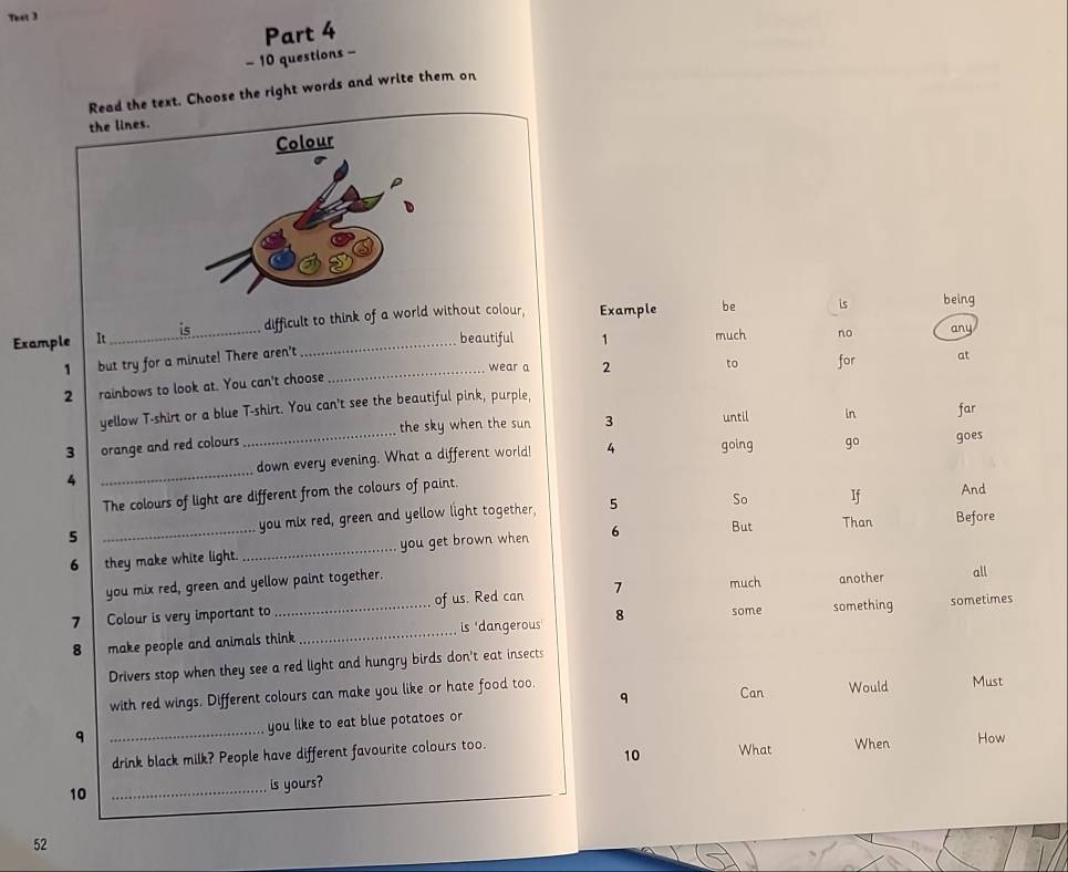 That 3 
Part 4 
- 10 questions - 
Read the text. Choose the right words and write them on 
the lines. 
Colour 
Example It_ difficult to think of a world without colour, Example be is being 
beautiful 1 much no any 
1 but try for a minute! There aren't_ 
wear a 2 to 
2 rainbows to look at. You can't choose for 
at 
yellow T-shirt or a blue T-shirt. You can't see the beautiful pink, purple,
3 orange and red colours_ the sky when the sun 3 until 
in far 
4 _down every evening. What a different world! 4 going go 
goes 
The colours of light are different from the colours of paint. 
5 _you mix red, green and yellow light together, 5 So If 
And 
6 they make white light. _you get brown when 6 But 
Than Before 
you mix red, green and yellow paint together. another all 
some something sometimes 
7 Colour is very important to_ of us. Red can 7
much 
8 make people and animals think_ is 'dangerous 8 
Drivers stop when they see a red light and hungry birds don't eat insects 
q Can Would Must 
with red wings. Different colours can make you like or hate food too. 
q _you like to eat blue potatoes or 
drink black milk? People have different favourite colours too. What When How 
10 
10 _is yours?
52