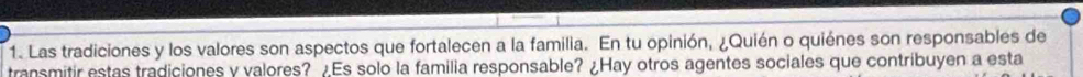 Las tradiciones y los valores son aspectos que fortalecen a la familia. En tu opinión, ¿Quién o quiénes son responsables de 
transmitir estas tradiciones y valores? ¿Es solo la familia responsable? ¿Hay otros agentes sociales que contribuyen a esta