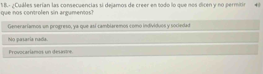 18.- ¿Cuáles serían las consecuencias si dejamos de creer en todo lo que nos dicen y no permitir -0
que nos controlen sin argumentos?
Generaríamos un progreso, ya que así cambiaremos como individuos y sociedad
No pasaría nada.
Provocaríamos un desastre.