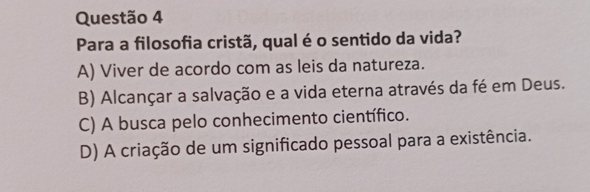 Para a filosofia cristã, qual é o sentido da vida?
A) Viver de acordo com as leis da natureza.
B) Alcançar a salvação e a vida eterna através da fé em Deus.
C) A busca pelo conhecimento científico.
D) A criação de um significado pessoal para a existência.