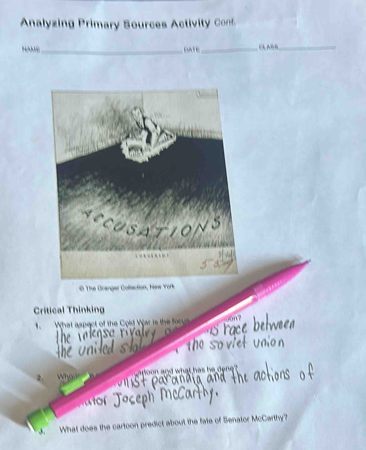 Analyzing Primary Sources Activity Cof 
NAME_ DATE _GLABS_ 
@The Granger Collection, New York 
Critical Thinking 
1. What aspect of the Cold War is the focu 

2. Whol arloon and what has he done? 
What does the cartoon predict about the fate of Senator McCarthy?