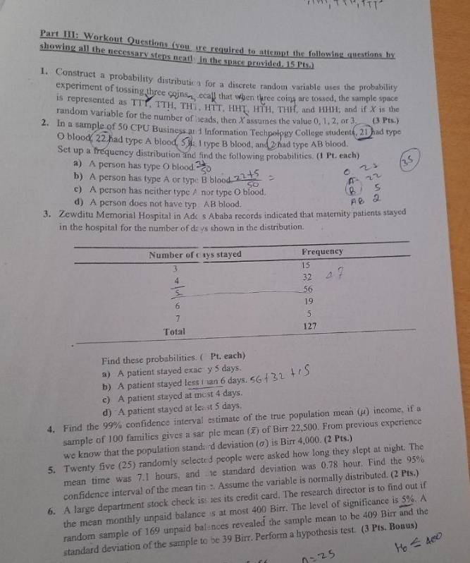 Part III: Workout Questions (you 1re required to attempt the following questions by
showing all the necessary steps neat! In the space provided. 15 Pts.)
1. Construct a probability distributioa for a discrete random variable uses the probability
experiment of tossing three coins _ ecall that when three coins are tossed, the sample space
is represented as TTT, TTH, TH , HTT, HHT, HTH, THH, and HHH, and if X is the
random variable for the number of heads, then X assumes the value 0, 1, 2, or 3 (3 Pts.)
2. In a sample of 50 CPU Business an 1 Information Techpology College students, 21 had type
O blood, 22 had type A blood.  I type B blood, and 2 had type AB blood.
Set up a frequency distribution and find the following probabilities. (1 Pt. each)
a) A person has type O blood
b) A person has type A or type B blood
e) A person has neither type A nor type O blood.
d) A person does not have typ AB blood.
3. Zewditu Memorial Hospital in Adk s Ababa records indicated that maternity patients stayed
in the hospital for the number of dz vs shown in the distribution.
Find these probabilities. ( Pt. each)
a) A patient stayed exac y 5 days.
b) A patient stayed less i an 6 days.
c) A patient stayed at most 4 days.
d) A patient stayed at lea st 5 days.
4. Find the 99% confidence interval estimate of the true population mean (μ) income, if a
sample of 100 families gives a sar ple mean () of Birr 22,500. From previous experience
we know that the population stand: d deviation (σ) is Birr 4,000. (2 Pts.)
5. Twenty five (25) randomly selected people were asked how long they slept at night. The
mean time was 7.I hours, and e standard deviation was 0.78 hour, Find the 95%
confidence interval of the mean tin :. Assume the variable is normally distributed. (2 Pts.)
6. A large department stock check iss es its credit card. The research director is to find out if
the mean monthly unpaid balance s at most 400 Birr. The level of significance is 5%. A
random sample of 169 unpaid balances revealed the sample mean to be 409 Birr and the
standard deviation of the sample to be 39 Birr. Perform a hypothesis test. (3 Pts. Bonus)