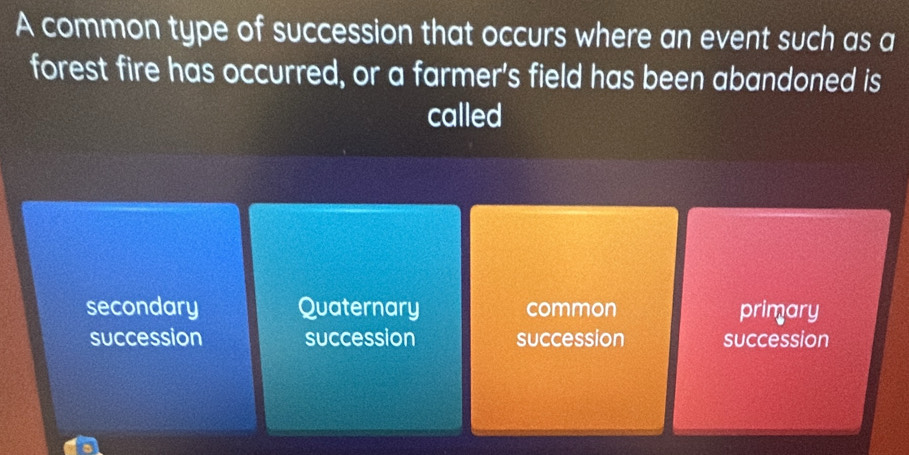 A common type of succession that occurs where an event such as a
forest fire has occurred, or a farmer's field has been abandoned is
called
secondary Quaternary common primary
succession succession succession succession