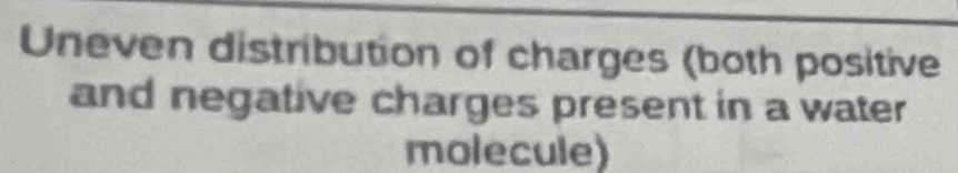 Uneven distribution of charges (both positive 
and negative charges present in a water 
molecule)