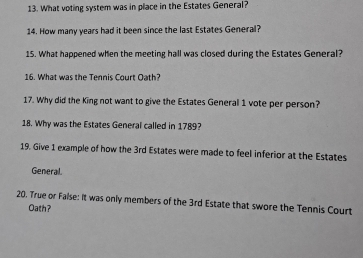 What voting system was in place in the Estates General? 
14. How many years had it been since the last Estates General? 
15. What happened when the meeting hall was closed during the Estates General? 
16. What was the Tennis Court Oath? 
17. Why did the King not want to give the Estates General 1 vote per person? 
18. Why was the Estates General called in 1789? 
19. Give 1 example of how the 3rd Estates were made to feel inferior at the Estates 
General. 
20. True or False: It was only members of the 3rd Estate that swore the Tennis Court 
Oath?