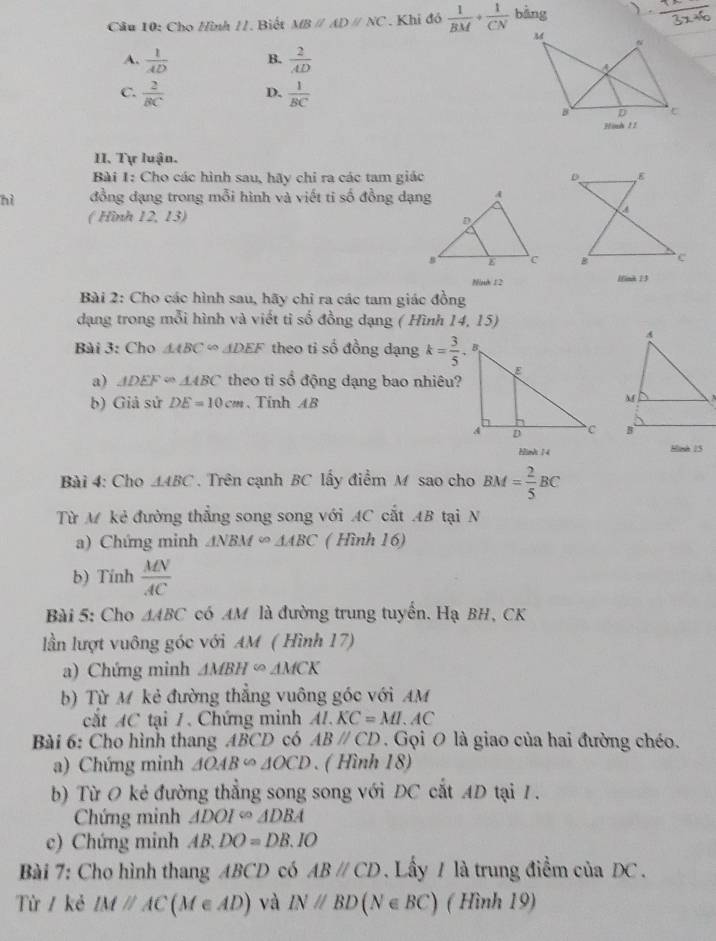 Cho Hình //. Biết MBparallel ADparallel NC. Khi đỏ  1/BM + 1/CN  bàng
A.  1/AD  B.  2/AD 
C.  2/BC  D.  1/BC 
Hình 11
II. Tự luận.
Bài 1: Cho các hình sau, hãy chỉ ra các tam giác 
nì đồng dạng trong mỗi hình và viết ti số đồng dạng
( Hình 12, 13) 
Ninh 12 lfink 13
Bài 2: Cho các hình sau, hãy chỉ ra các tam giác đồng
dạng trong mỗi hình và viết ti số đồng dạng ( Hình 14, 15)
Bài 3: Cho △ ABC∈fty △ DEF theo ti số đồng dạng k= 3/5 .
a) △ DEF≌ △ ABC theo ti sổ động dạng bao nhiêu?
b) Giả sử DE=10cm. Tinh AB
 
Hinh 14 Hish 15
Bài 4: Cho AABC . Trên cạnh BC lấy điểm M sao cho BM= 2/5 BC
Từ M kẻ đường thắng song song với AC cắt AB tại N
a) Chứng minh △ NBM∈fty △ ABC ( Hình 16)
b) Tính  MN/AC 
Bài 5: Cho △ ABC có AM là đường trung tuyển. Hạ BH, CK
lần lượt vuông góc với AM ( Hình 17)
a) Chứng minh △ MBH∈fty △ MCK
b) Từ M kẻ đường thẳng vuông góc với AM
cắt AC tại 7. Chứng minh AL.KC=ML.AC
Bài 6: Cho hình thang ABCD có ABparallel CD. Gọi O là giao của hai đường chéo.
a) Chứng minh △ OAB∽ △ OCD. ( Hình 18)
b) Từ O kẻ đường thẳng song song với ĐC cắt AD tại 1.
Chứng minh △ DOI=△ DBA
c) Chứng minh AB.DO=DB.IO
Bài 7: Cho hình thang ABCD có ABparallel CD Lấy / là trung điểm của DC  .
Từ / kẻ IMparallel AC(M∈ AD) và IN//BD(N∈ BC) ( Hình 19)