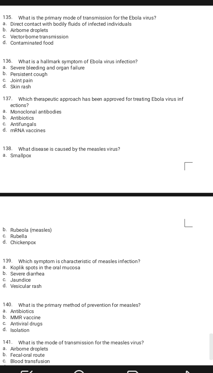 What is the primary mode of transmission for the Ebola virus?
a. Direct contact with bodily fluids of infected individuals
b. Airborne droplets
c. Vector-borne transmission
d. Contaminated food
136. What is a hallmark symptom of Ebola virus infection?
a. Severe bleeding and organ failure
b. Persistent cough
c. Joint pain
d. Skin rash
137. Which therapeutic approach has been approved for treating Ebola virus inf
ections?
a. Monoclonal antibodies
b.Antibiotics
c. Antifungals
d. mRNA vaccines
138. What disease is caused by the measles virus?
a. Smallpox
b. Rubeola (measles)
c. Rubella
d. Chickenpox
139. Which symptom is characteristic of measles infection?
a. Koplik spots in the oral mucosa
b. Severe diarrhea
c. Jaundice
d. Vesicular rash
140. What is the primary method of prevention for measles?
a. Antibiotics
b. MMR vaccine
c. Antiviral drugs
d. Isolation
141. What is the mode of transmission for the measles virus?
a. Airborne droplets
b. Fecal-oral route
c. Blood transfusion