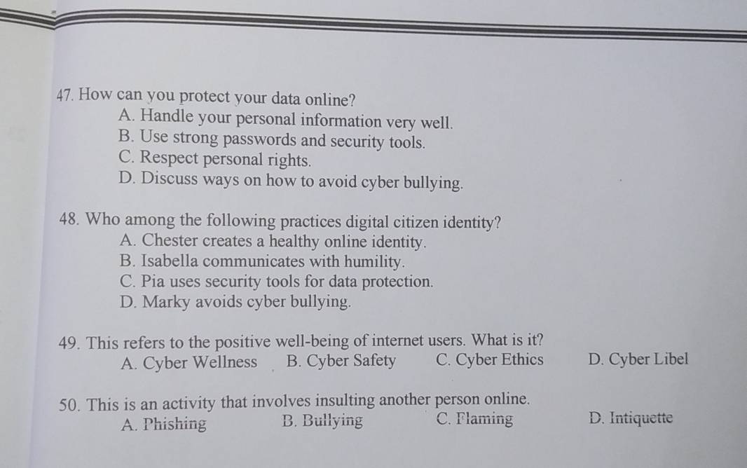 How can you protect your data online?
A. Handle your personal information very well.
B. Use strong passwords and security tools.
C. Respect personal rights.
D. Discuss ways on how to avoid cyber bullying.
48. Who among the following practices digital citizen identity?
A. Chester creates a healthy online identity.
B. Isabella communicates with humility.
C. Pia uses security tools for data protection.
D. Marky avoids cyber bullying.
49. This refers to the positive well-being of internet users. What is it?
A. Cyber Wellness B. Cyber Safety C. Cyber Ethics D. Cyber Libel
50. This is an activity that involves insulting another person online.
A. Phishing B. Bullying C. Flaming D. Intiquette