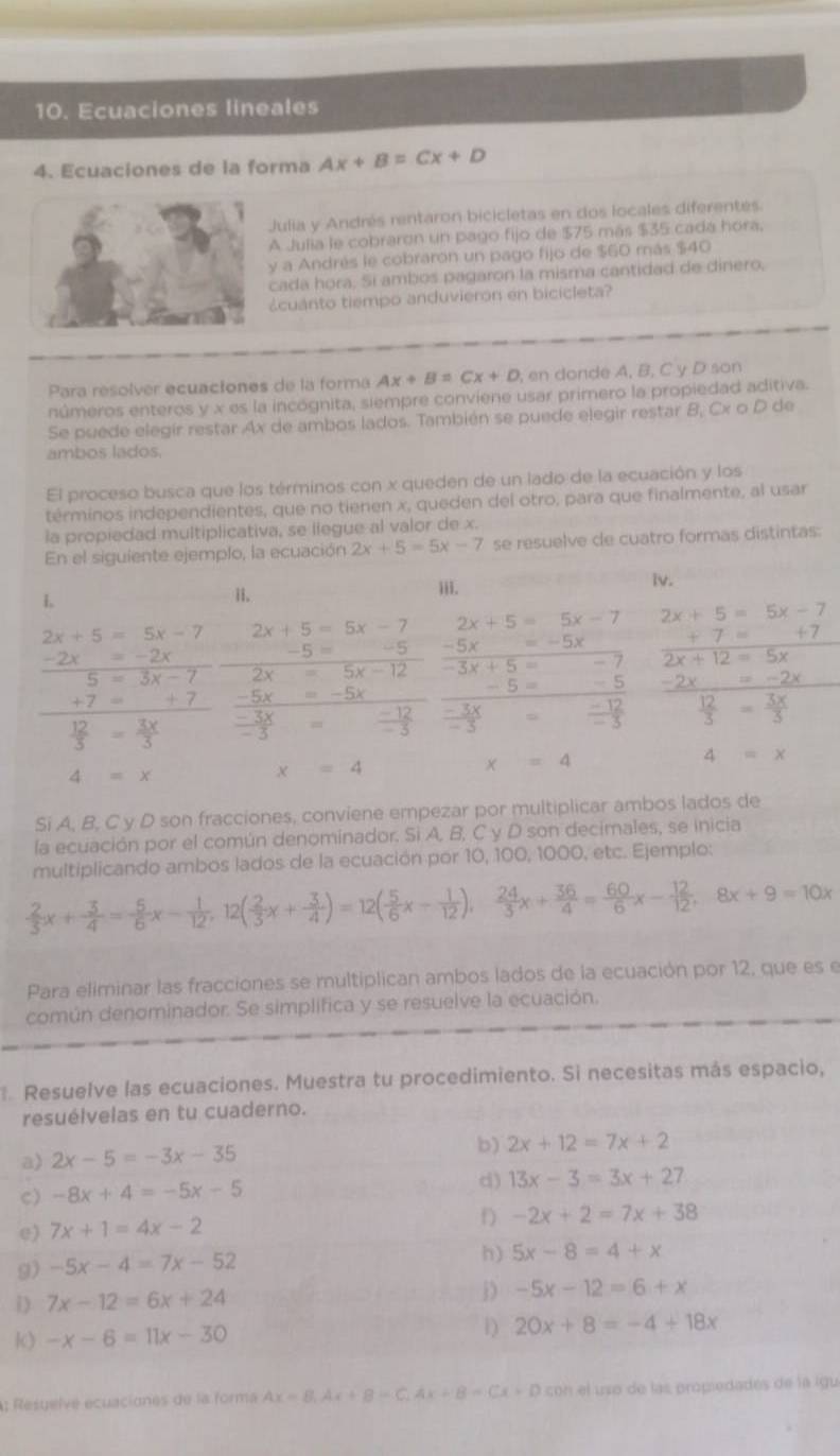 Ecuaciones lineales
4. Ecuaciones de la forma Ax+B=Cx+D
Julia y Andrés rentaron bicicletas en dos locales diferentes.
A Julia le cobraron un pago fijo de $75 más $35 cadá hora.
y a Andrés le cobraron un pago fijo de $60 más $40
cada hora. Sí ambos pagaron la misma cantidad de dinero,
¿cuanto tiempo anduvieron en bicicleta?
Para resolver ecuaciones de la forma Ax+B=Cx+D en donde A, B, C y D son
números enteros y x es la incógnita, siempre conviene usar primero la propiedad aditiva.
Se puede elegír restar Ax de ambos lados. También se puede elegir restar B, Cx o D de
ambos lados.
El proceso busca que los términos con x queden de un lado de la ecuación y los
términos independientes, que no tienen x, queden del otro, para que finalmente, al usar
la propiedad multiplicativa, se llegue al valor de x.
En el siguiente ejemplo, la ecuación 2x+5=5x-7 se resuelve de cuatro formas distintas:
L iii.
iv.
1.
2x+5=5x-7 2x+5=5x-7 2x+5=5x-7 2x+5=5x-7
-2x=-2x
-5= -5 -5x=-5x +7=+7
5=3x-7 2x=5x-12 overline -3x+5= 2x+12=5x
-5= -5 -2x=-2x
+7=_ +7 -5x=-5x
 12/5 = 3x/3   (-3x)/-3 =frac -12(-3)°  (-3x)/-3  □   (-12)/-3   12/3 = 3x/3 
4=x
4=x
x=4
x=4
Si A, B, C y D son fracciones, conviene empezar por multiplicar ambos lados de
la ecuación por el común denominador. Si A. B, C y D son decimales, se inicia
multiplicando ambos lados de la ecuación por 10, 100, 1000, etc. Ejemplo:
 2/3 x+ 3/4 = 5/6 x- 1/12 ,12( 2/3 x+ 3/4 )=12( 5/6 x- 1/12 ), 24/3 x+ 36/4 = 60/6 x- 12/12 ,8x+9=10x
Para eliminar las fracciones se multiplican ambos lados de la ecuación por 12, que es e
común denominador. Se simplifica y se resuelve la ecuación.
. Resuelve las ecuaciones. Muestra tu procedimiento. Si necesitas más espacio,
resuélvelas en tu cuaderno.
a) 2x-5=-3x-35 b) 2x+12=7x+2
C) -8x+4=-5x-5 d) 13x-3=3x+27
e) 7x+1=4x-2
f) -2x+2=7x+38
9) -5x-4=7x-52
h) 5x-8=4+x
i) 7x-12=6x+24 D -5x-12=6+x
k) -x-6=11x-30 D) 20x+8=-4+18x
A; Resuelve ecuaciones de la forma Ax=B,Ax+B=C,Ax+B=Cx+D con el uso de las propiedadés de la igu