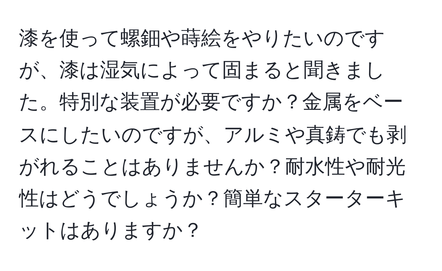 漆を使って螺鈿や蒔絵をやりたいのですが、漆は湿気によって固まると聞きました。特別な装置が必要ですか？金属をベースにしたいのですが、アルミや真鋳でも剥がれることはありませんか？耐水性や耐光性はどうでしょうか？簡単なスターターキットはありますか？