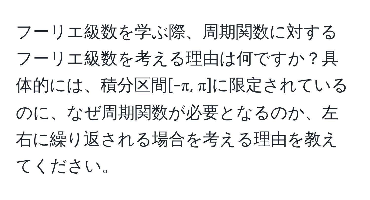 フーリエ級数を学ぶ際、周期関数に対するフーリエ級数を考える理由は何ですか？具体的には、積分区間[-π, π]に限定されているのに、なぜ周期関数が必要となるのか、左右に繰り返される場合を考える理由を教えてください。