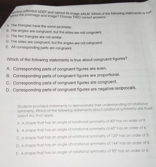 carolina reflected ΔDEF and named its image ΔKLM. Which of the following statements is true
about the preimage and image? Choose TWO correct answers.
A. The triangles have the same perimeter.
B. The angles are congruent, but the sides are not congruent.
C. The two triangles are not similar.
D. The sides are congruent, but the angles are not congruent.
E. All corresponding parts are congruent.
Which of the following statements is true about congruent figures?
A. Corresponding parts of congruent figures are even.
B. Corresponding parts of congruent figures are proportional.
C. Corresponding parts of congruent figures are congruent.
D. Corresponding parts of congruent figures are negative reciprocals.
Students provided statements to demonstrate their understanding of rotational
symmetry. Which of the following statements about rotational symmetry are true?
Select ALL that apply.
A. A shape that has an angle of rotational symmetry of 40° has an order of 9.
B. A shape that has an angle of rotational symmetry of 60° has an order of 6.
C. A shape that has an angle of rotational symmetry of 120° has an order of 3.
D. A shape that has an angle of rotational symmetry of 144° has an order of 5.
E. A shape that has an angle of rotational symmetry of 90° has an order of 4.
