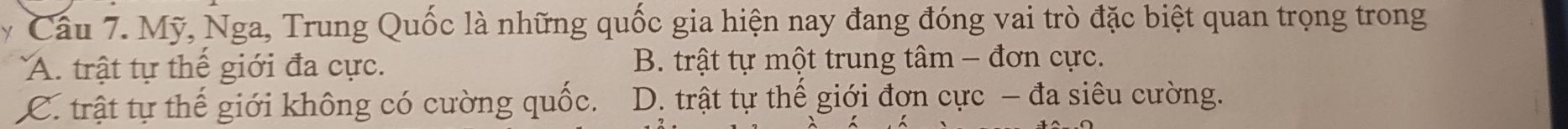 Mỹ, Nga, Trung Quốc là những quốc gia hiện nay đang đóng vai trò đặc biệt quan trọng trong
A. trật tự thể giới đa cực. B. trật tự một trung tâm - đơn cực.
C. trật tự thế giới không có cường quốc. D. trật tự thế giới đơn cực - đa siêu cường.