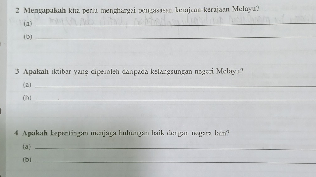 Mengapakah kita perlu menghargai pengasasan kerajaan-kerajaan Melayu? 
(a)_ 
(b)_ 
3 Apakah iktibar yang diperoleh daripada kelangsungan negeri Melayu? 
(a)_ 
(b)_ 
4 Apakah kepentingan menjaga hubungan baik dengan negara lain? 
(a)_ 
(b)_