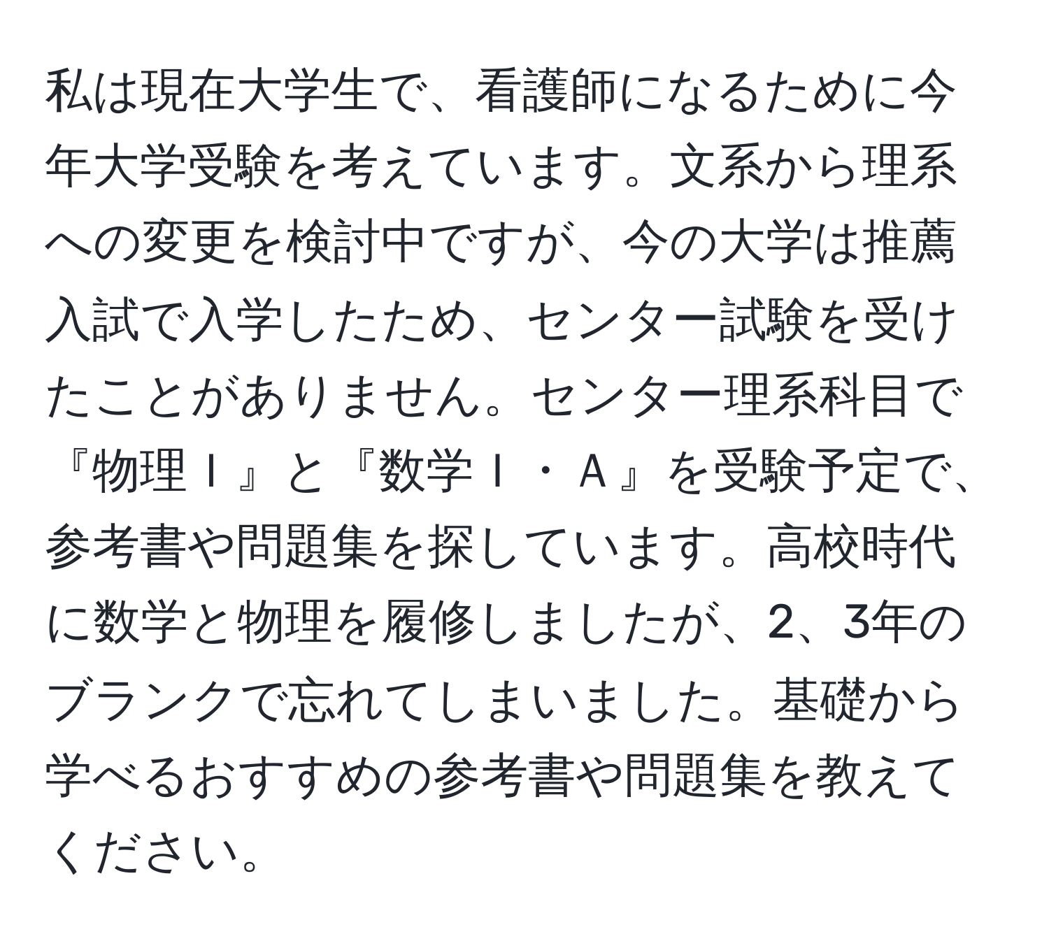 私は現在大学生で、看護師になるために今年大学受験を考えています。文系から理系への変更を検討中ですが、今の大学は推薦入試で入学したため、センター試験を受けたことがありません。センター理系科目で『物理Ｉ』と『数学Ｉ・Ａ』を受験予定で、参考書や問題集を探しています。高校時代に数学と物理を履修しましたが、2、3年のブランクで忘れてしまいました。基礎から学べるおすすめの参考書や問題集を教えてください。