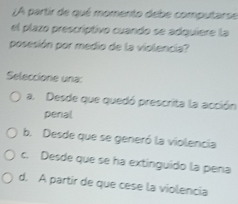 ¿A partir de qué momento debe computarse
el plazo prescríptivo cuando se adquíere la
posesión por medio de la violencia?
Seleccione una:
a. Desde que quedó prescrita la acción
penal
b. Desde que se generó la violencia
c. Desde que se ha extinguído la pena
d. A partír de que cese la violencía