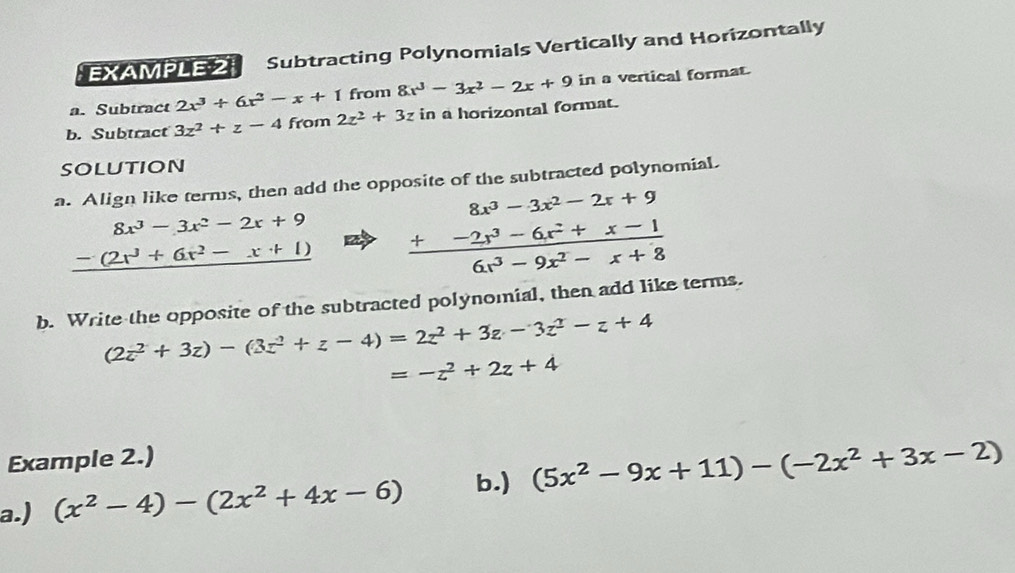 EXAMPLE 2 Subtracting Polynomials Vertically and Horizontally 
a. Subtract 2x^3+6x^2-x+1 from 8x^3-3x^2-2x+9 in a vertical format. 
b. Subtract 3z^2+z-4 from 2z^2+3z in a horizontal format. 
solution 
a. Align like terms, then add the opposite of the subtracted polynomial
beginarrayr 8x^3-3x^2-2x+9 -(2x^3+6x^2-x+1) hline endarray frac beginarrayr 8x^3-3x^2-2x+9 +-2x^3-6x^2+x-1endarray 6x^3-9x^2-x+8
b. Write the opposite of the subtracted polynomial, then add like terms.
(2z^2+3z)-(3z^2+z-4)=2z^2+3z-3z^2-z+4
=-z^2+2z+4
Example 2.) 
a.) (x^2-4)-(2x^2+4x-6) b.) (5x^2-9x+11)-(-2x^2+3x-2)