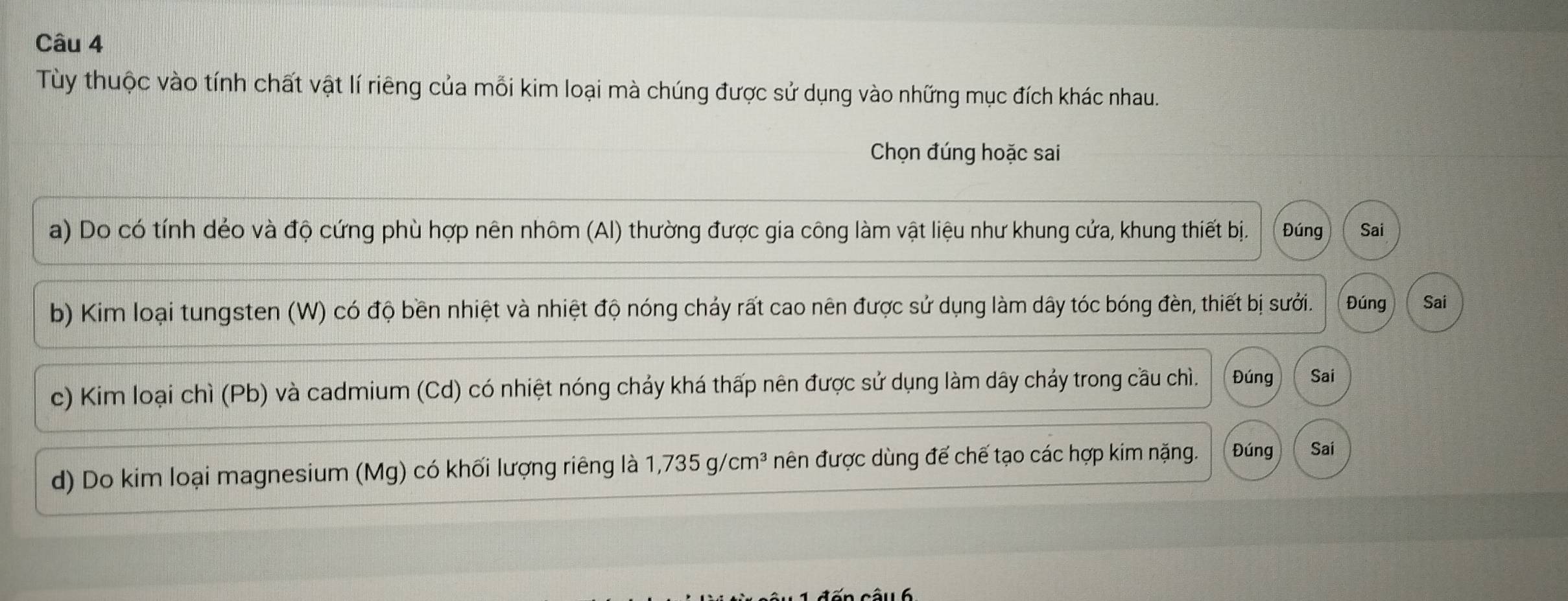 Tùy thuộc vào tính chất vật lí riêng của mỗi kim loại mà chúng được sử dụng vào những mục đích khác nhau. 
Chọn đúng hoặc sai 
a) Do có tính dẻo và độ cứng phù hợp nên nhôm (Al) thường được gia công làm vật liệu như khung cửa, khung thiết bị. Đúng Sai 
b) Kim loại tungsten (W) có độ bền nhiệt và nhiệt độ nóng chảy rất cao nên được sử dụng làm dây tóc bóng đèn, thiết bị sưởi. Đúng Sai 
c) Kim loại chì (Pb) và cadmium (Cd) có nhiệt nóng chảy khá thấp nên được sử dụng làm dây chảy trong cầu chì. Đúng Sai 
d) Do kim loại magnesium (Mg) có khối lượng riêng là 1,735g/cm^3 nên được dùng đế chế tạo các hợp kim nặng. Đúng Sai