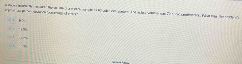 A student incorrectly measured the volume of a mineral sample as 63 cubic centimeters. The actual volume was 72 cubic centimeters. What was the student's
approximate percent deviation (percentage of error)?
1 9.0%
2 12.5%
3. 14.2%
4 15.3%
Submit Answer