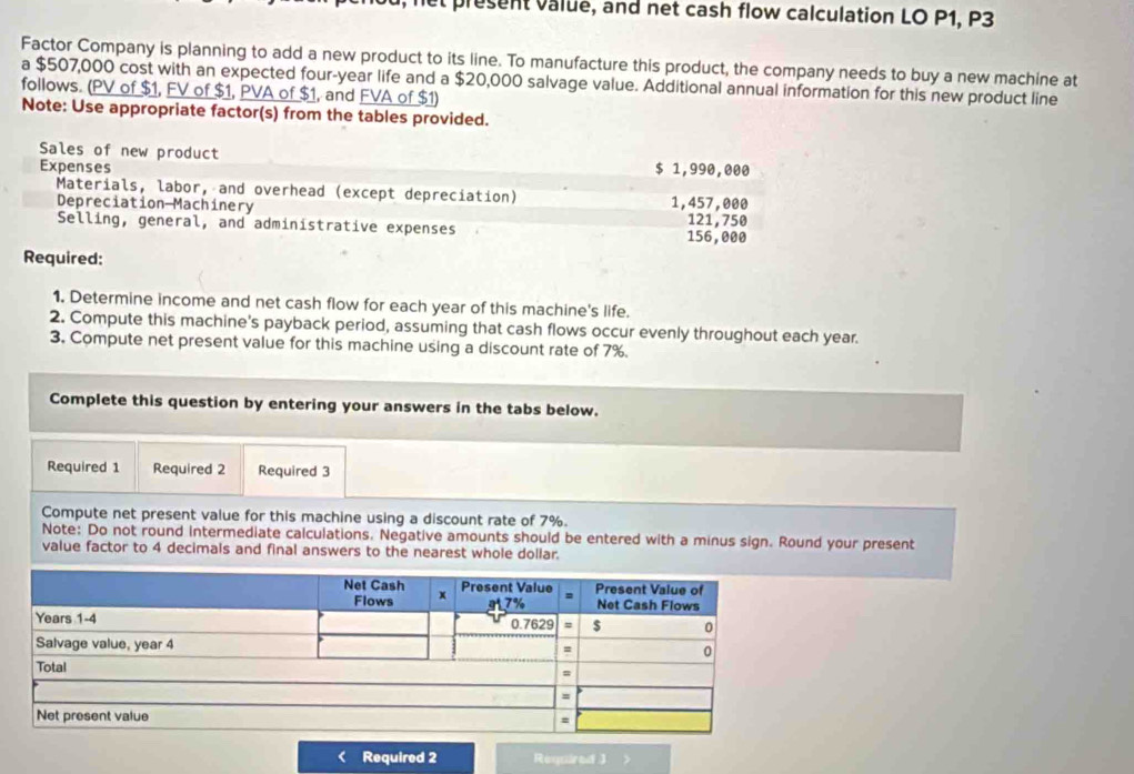 presen value, and net cash flow calculation LO P1, P3
Factor Company is planning to add a new product to its line. To manufacture this product, the company needs to buy a new machine at 
a $507,000 cost with an expected four-year life and a $20,000 salvage value. Additional annual information for this new product line 
follows. (PV of $1, FV of $1, PVA of $1, and FVA of $1) 
Note: Use appropriate factor(s) from the tables provided. 
Sales of new product $ 1,990,000
Expenses 
Materials, labor, and overhead (except depreciation) 1,457,000
Depreciation Machinery 121,750
Selling, general, and administrative expenses 156,000
Required: 
1. Determine income and net cash flow for each year of this machine's life. 
2. Compute this machine's payback period, assuming that cash flows occur evenly throughout each year. 
3. Compute net present value for this machine using a discount rate of 7%. 
Complete this question by entering your answers in the tabs below. 
Required 1 Required 2 Required 3 
Compute net present value for this machine using a discount rate of 7%. 
Note: Do not round intermediate calculations. Negative amounts should be entered with a minus sign. Round your present 
value factor to 4 decimals and final answers to the nearest whole dollar. 
Required 2 Required J