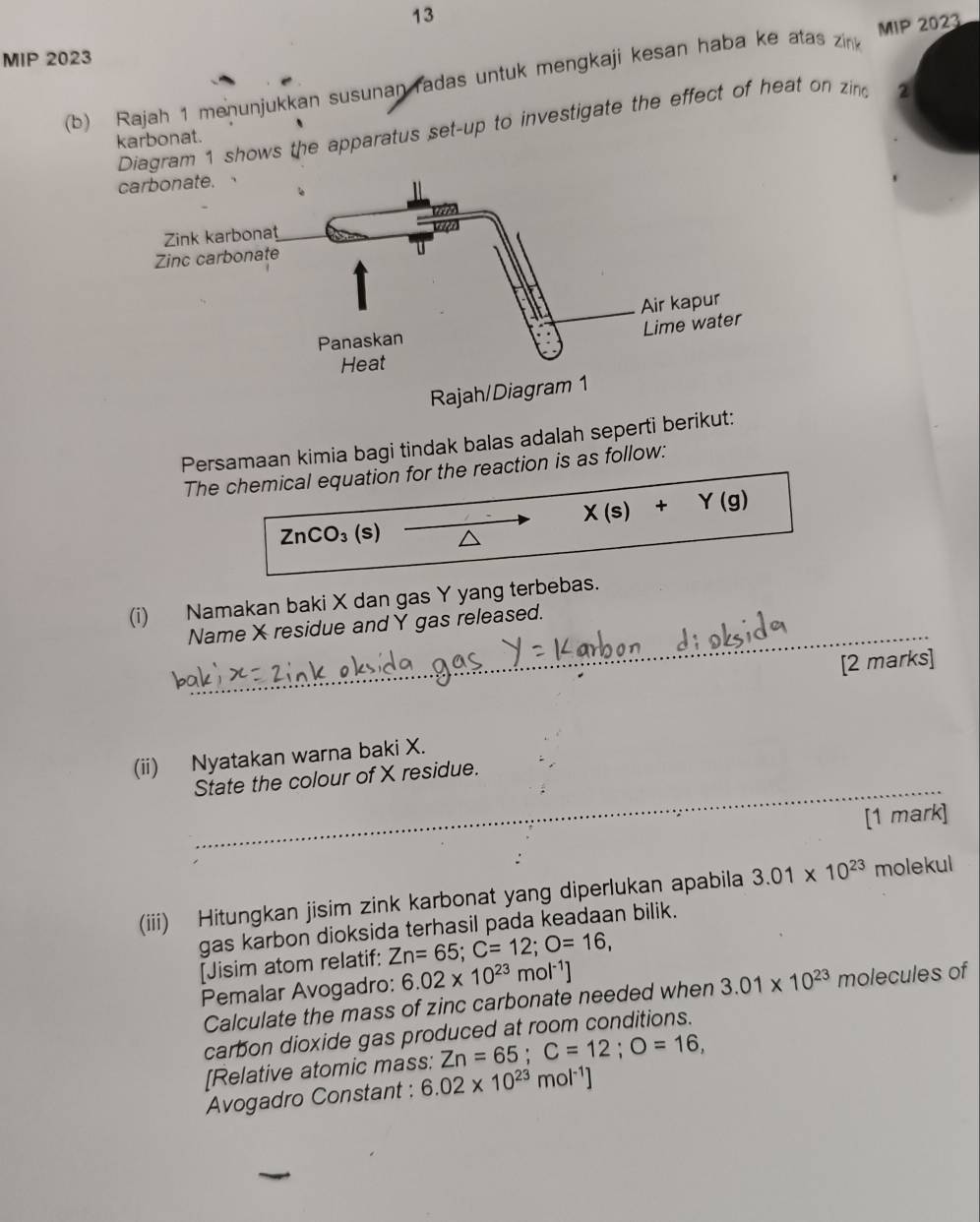 MIP 2023 
(b) Rajah 1 menunjukkan susunan radas untuk mengkaji kesan haba ke atas zink MIP 2023 
Diagram 1 shows the apparatus set-up to investigate the effect of heat on zind 2
karbonat. 
Persamaan kimia bagi tindak balas adalah seperti berikut: 
The chemical equation for the reaction is as follow:
X(s)+Y(g)
ZnCO_3 (s) 
_ 
(i) Namakan baki X dan gas Y yang terbebas. 
Name X residue and Y gas released. 
[2 marks] 
_ 
(ii) Nyatakan warna baki X. 
State the colour of X residue. 
[1 mark] 
(iii) Hitungkan jisim zink karbonat yang diperlukan apabila 3.01* 10^(23) molekul 
gas karbon dioksida terhasil pada keadaan bilik. 
[Jisim atom relatif: Zn=65; C=12; O=16, 
Pemalar Avogadro: 6.02* 10^(23)mol^(-1)]
Calculate the mass of zinc carbonate needed when 3.01* 10^(23) molecules of 
carbon dioxide gas produced at room conditions. 
[Relative atomic mass: Zn=65; C=12; O=16, 
Avogadro Constant : 6.02* 10^(23) mol^(-1)