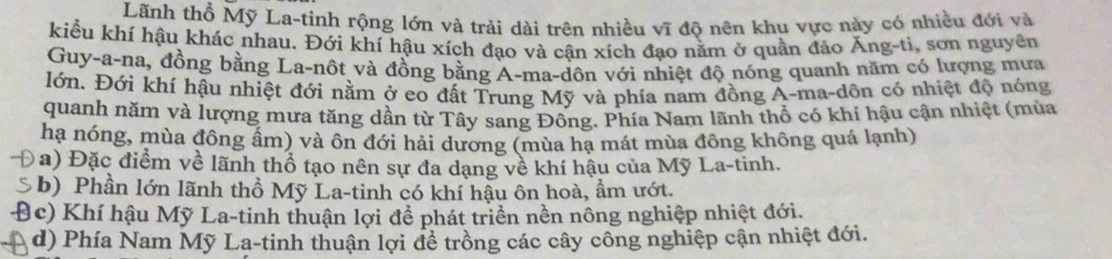 Lãnh thổ Mỹ La-tinh rộng lớn và trải dài trên nhiều V ĩ độ nên khu vực này có nhiều đới và 
kiểu khí hậu khác nhau. Đới khí hậu xích đạo và cân xích đao nằm ở quần đảo Ăng-ti, sơn nguyên 
Guy-a-na, đồng bằng La-nôt và đồng bằng A-ma-dôn với nhiệt độ nóng quanh năm có lượng mưa 
Hớn. Đới khí hậu nhiệt đới nằm ở eo đất Trung Mỹ và phía nam đồng A-ma-dôn có nhiệt độ nóng 
quanh năm và lượng mưa tăng dần từ Tây sang Đông. Phía Nam lãnh thổ có khí hậu cận nhiệt (mùa 
hạ nóng, mùa đông ẩm) và ôn đới hải dương (mùa hạ mát mùa đông không quá lạnh) 
a) Đặc điểm về lãnh thổ tạo nên sự đa dạng về khí hậu của Mỹ La-tinh. 
b) Phần lớn lãnh thổ Mỹ La-tinh có khí hậu ôn hoà, ẩm ướt. 
B (c) Khí hậu Mỹ La-tinh thuận lợi để phát triển nền nông nghiệp nhiệt đới. 
d) Phía Nam Mỹ La-tinh thuận lợi để trồng các cây công nghiệp cận nhiệt đới.