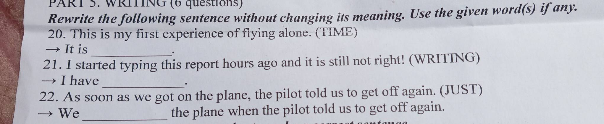 WRITING (6 questions) 
Rewrite the following sentence without changing its meaning. Use the given word(s) if any. 
20. This is my first experience of flying alone. (TIME) 
→ It is 
. 
21. I started typing this report hours ago and it is still not right! (WRITING) 
→ I have 
. 
22. As soon as we got on the plane, the pilot told us to get off again. (JUST) 
We_ 
the plane when the pilot told us to get off again.