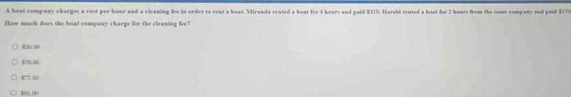 A boat company charges a cost per hour and a cleaning fee in order to rent a boat. Miranda rented a boat for 4 hours and paid $310. Harold rented a boat for 2 hours from the same company and paid $170
How much does the boat company charge for the cleaning fee?
∞
$70.00
$77.50
$85.00