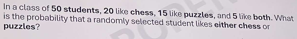 In a class of 50 students, 20 like chess, 15 like puzzles, and 5 like both. What 
is the probability that a randomly selected student likes either chess or 
puzzles?