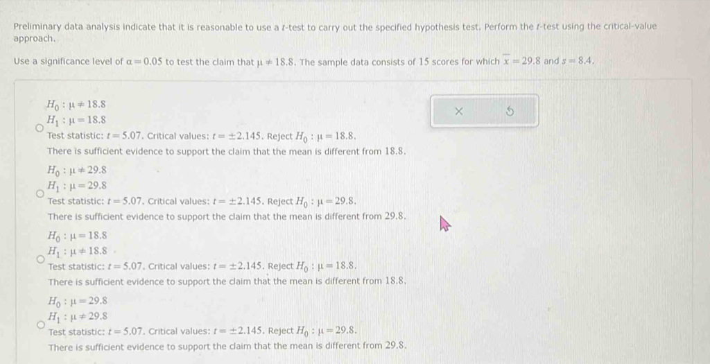 Preliminary data analysis indicate that it is reasonable to use a r -test to carry out the specified hypothesis test. Perform the r -test using the critical-value
approach.
Use a significance level of alpha =0.05 to test the claim that mu != 18.8. The sample data consists of 15 scores for which overline x=29.8 and s=8.4.
H_0:mu != 18.8
× 5
H_1:mu =18.8
Test statistic: t=5.07. Critical values: t=± 2.145. Reject H_0:mu =18.8. 
There is sufficient evidence to support the claim that the mean is different from 18.8.
H_0:mu != 29.8
H_1:mu =29.8
Test statistic: t=5.07. Critical values: t=± 2.145. Reject H_0:mu =29.8. 
There is sufficient evidence to support the claim that the mean is different from 29.8.
H_0:mu =18.8
H_1:mu != 18.8. 
Test statistic: t=5.07 , Critical values: t=± 2.145. Reject H_0:mu =18.8. 
There is sufficient evidence to support the claim that the mean is different from 18.8.
H_0:mu =29.8
H_1:mu != 29.8
Test statistic: t=5.07. Critical values: t=± 2.145. Reject H_0:mu =29.8. 
There is sufficient evidence to support the claim that the mean is different from 29.8.