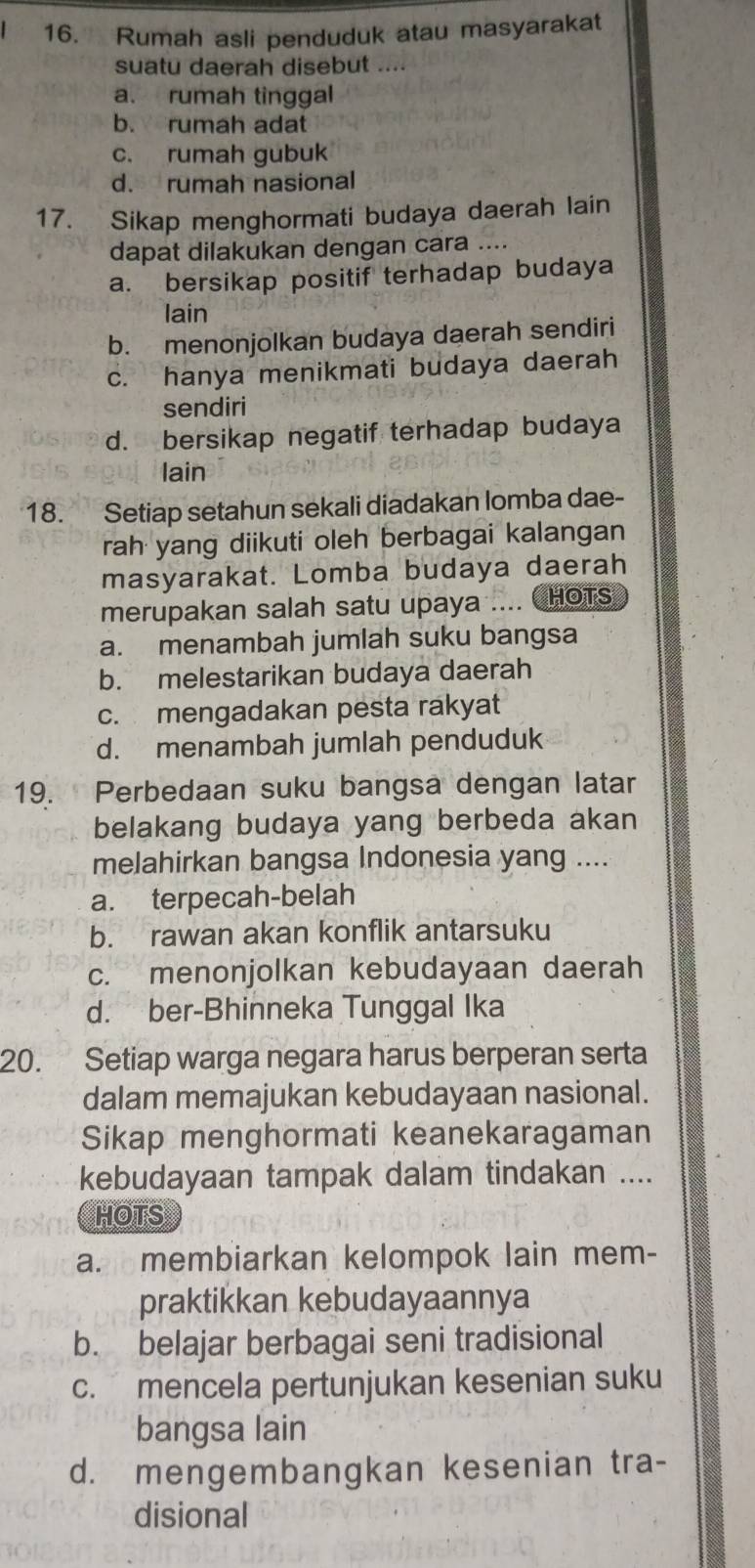 Rumah asli penduduk atau masyarakat
suatu daerah disebut ....
a. rumah tinggal
b. rumah adat
c. rumah gubuk
d. rumah nasional
17. Sikap menghormati budaya daerah lain
dapat dilakukan dengan cara ....
a. bersikap positif terhadap budaya
lain
b. menonjolkan budaya daerah sendiri
c. hanya menikmati budaya daerah
sendiri
d. bersikap negatif terhadap budaya
lain
18. Setiap setahun sekali diadakan lomba dae-
rah yang diikuti oleh berbagai kalangan
masyarakat. Lomba budaya daerah
merupakan salah satu upaya .... CHOTS
a. menambah jumlah suku bangsa
b. melestarikan budaya daerah
c. mengadakan pesta rakyat
d. menambah jumlah penduduk
19. Perbedaan suku bangsa dengan latar
belakang budaya yang berbeda akan
melahirkan bangsa Indonesia yang ....
a. terpecah-belah
b. rawan akan konflik antarsuku
c. menonjolkan kebudayaan daerah
d. ber-Bhinneka Tunggal Ika
20. Setiap warga negara harus berperan serta
dalam memajukan kebudayaan nasional.
Sikap menghormati keanekaragaman
kebudayaan tampak dalam tindakan ....
HOTS
a. membiarkan kelompok lain mem-
praktikkan kebudayaannya
b. belajar berbagai seni tradisional
c. mencela pertunjukan kesenian suku
bangsa lain
d. mengembangkan kesenian tra-
disional