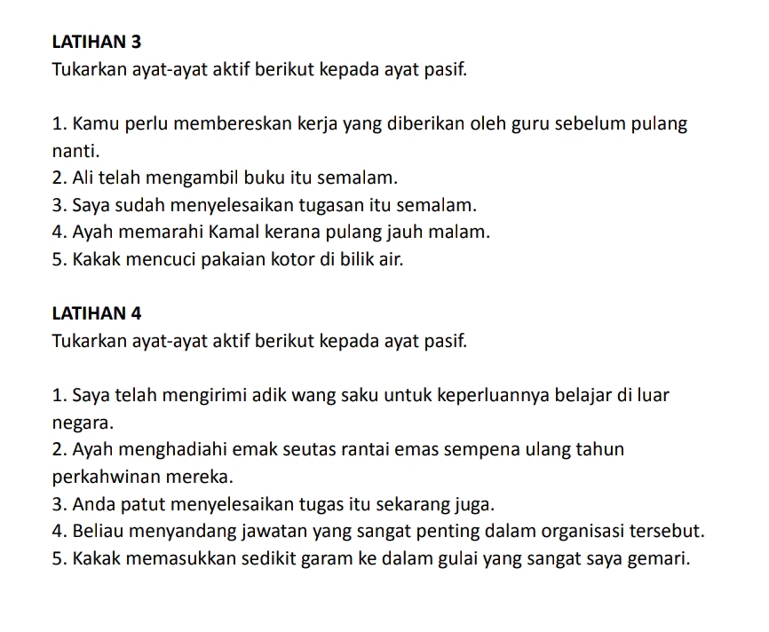 LATIHAN 3 
Tukarkan ayat-ayat aktif berikut kepada ayat pasif. 
1. Kamu perlu membereskan kerja yang diberikan oleh guru sebelum pulang 
nanti. 
2. Ali telah mengambil buku itu semalam. 
3. Saya sudah menyelesaikan tugasan itu semalam. 
4. Ayah memarahi Kamal kerana pulang jauh malam. 
5. Kakak mencuci pakaian kotor di bilik air. 
LATIHAN 4 
Tukarkan ayat-ayat aktif berikut kepada ayat pasif. 
1. Saya telah mengirimi adik wang saku untuk keperluannya belajar di luar 
negara. 
2. Ayah menghadiahi emak seutas rantai emas sempena ulang tahun 
perkahwinan mereka. 
3. Anda patut menyelesaikan tugas itu sekarang juga. 
4. Beliau menyandang jawatan yang sangat penting dalam organisasi tersebut. 
5. Kakak memasukkan sedikit garam ke dalam gulai yang sangat saya gemari.