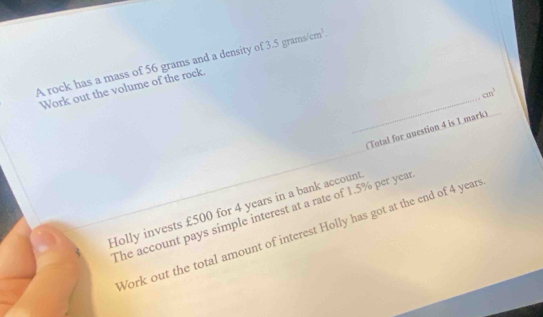 A rock has a mass of 56 grams and a density of 3.5 gram cm^3. 
_ 
Work out the volume of the rock.
cm^3
(Total for question 4 is 1 mark) 
Holly invests £500 for 4 years in a bank account 
The account pays simple interest at a rate of 1.5% per year
Work out the total amount of interest Holly has got at the end of 4 year