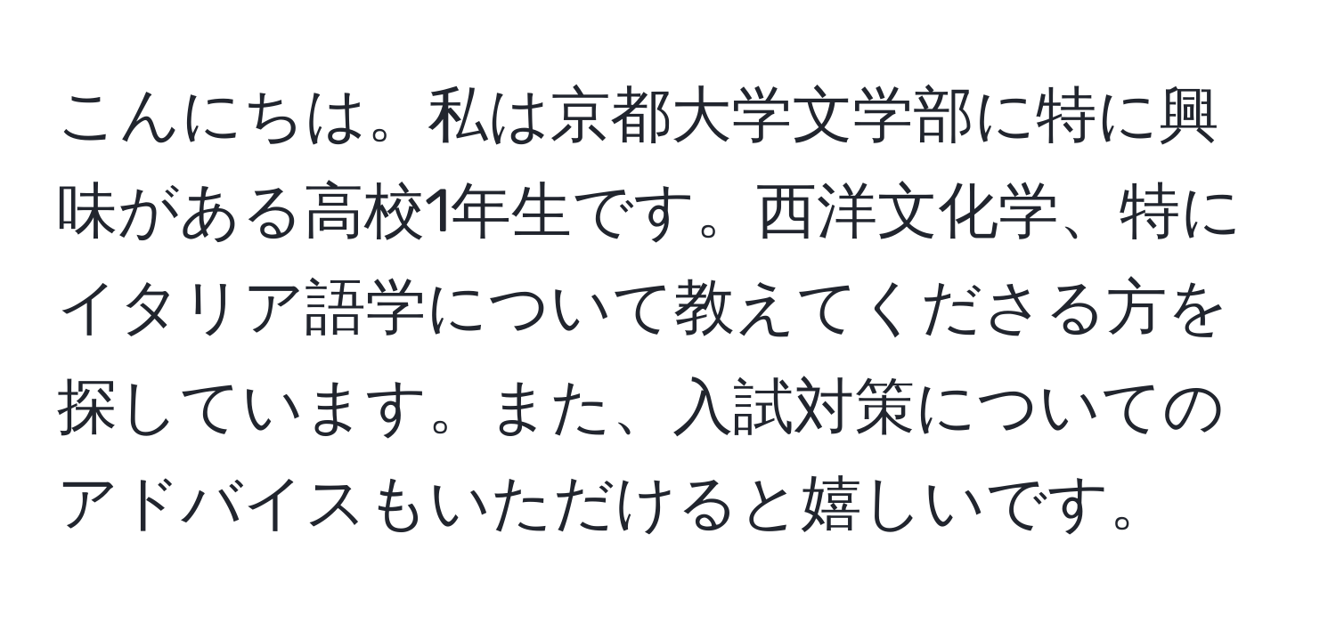 こんにちは。私は京都大学文学部に特に興味がある高校1年生です。西洋文化学、特にイタリア語学について教えてくださる方を探しています。また、入試対策についてのアドバイスもいただけると嬉しいです。