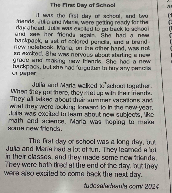 The First Day of School 
as 
It was the first day of school, and two (1 
friends, Julia and Maria, were getting ready for the ( 
day ahead. Julia was excited to go back to school C 
and see her friends again. She had a new 
backpack, a set of colored pencils, and a brand- 
new notebook. Maria, on the other hand, was not 
so excited. She was nervous about starting a new 
grade and making new friends. She had a new 
backpack, but she had forgotten to buy any pencils 
or paper. 
Julia and Maria walked to school together. 
When they got there, they met up with their friends. 
They all talked about their summer vacations and 
what they were looking forward to in the new year. 
Julia was excited to learn about new subjects, like 
math and science. Maria was hoping to make 
some new friends. 
The first day of school was a long day, but 
Julia and Maria had a lot of fun. They learned a lot 
in their classes, and they made some new friends. 
They were both tired at the end of the day, but they 
were also excited to come back the next day. 
tudosaladeaula.com/ 2024