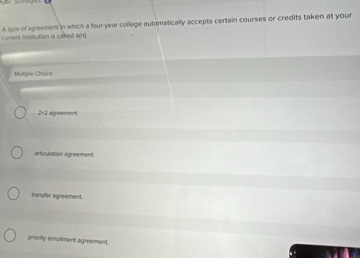 Ser Stratégies
A type of agreement in which a four-year college automatically accepts certain courses or credits taken at your
current institution is called a(n)
Multiple Choice
2+2 agreement.
articulation agreement.
transfer agreement.
priority enroliment agreement.