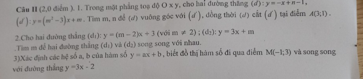 Câu II (2,0 điểm ). 1. Trong mặt phẳng toạ độ O x y, cho hai đường thăng (d) : y=-x+n-1,
(d'):y=(m^2-3)x+m. Tìm m, n đề (d) vuông góc với (d'), đồng thời (d) cắt (d') tại điểm A(3;1). 
2.Cho hai đường thẳng (d_1):y=(m-2)x+3 (với m!= 2); (d_2):y=3x+m.Tìm m để hai đường thắng (d_1) và (d_2) song song với nhau. 
3)Xác định các hệ số a, b của hàm số y=ax+b , biết đồ thị hàm số đi qua điểm M(-1;3) và song song 
với đường thẳng y=3x-2