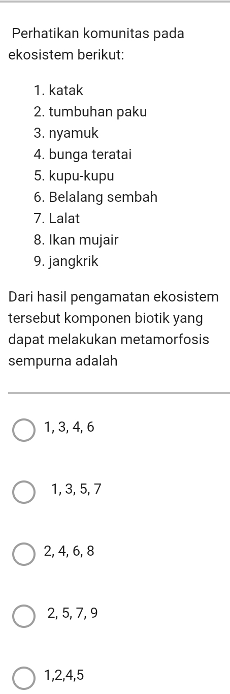 Perhatikan komunitas pada
ekosistem berikut:
1. katak
2. tumbuhan paku
3. nyamuk
4. bunga teratai
5. kupu-kupu
6. Belalang sembah
7. Lalat
8. Ikan mujair
9. jangkrik
Dari hasil pengamatan ekosistem
tersebut komponen biotik yang
dapat melakukan metamorfosis
sempurna adalah
1, 3, 4, 6
1, 3, 5, 7
2, 4, 6, 8
2, 5, 7, 9
1, 2, 4, 5