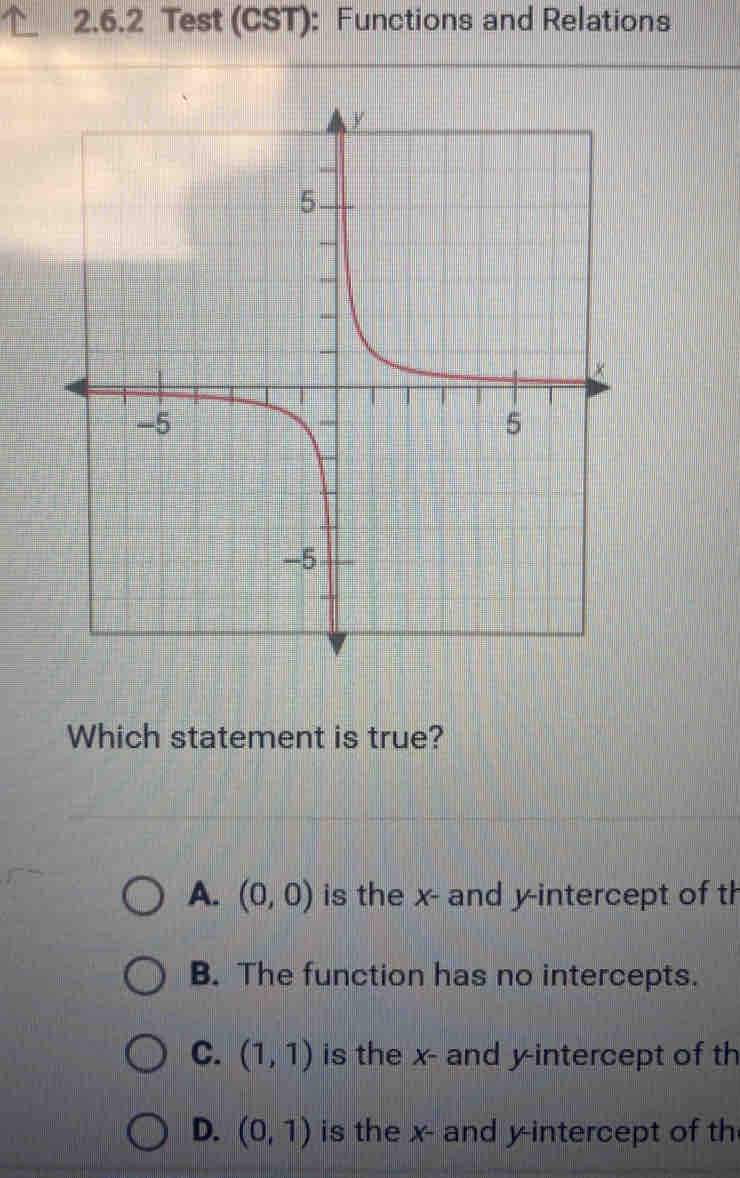 Test (CST): Functions and Relations
Which statement is true?
A. (0,0) is the x - and y-intercept of th
B. The function has no intercepts.
C. (1,1) is the x - and y-intercept of th
D. (0,1) is the x - and y-intercept of th