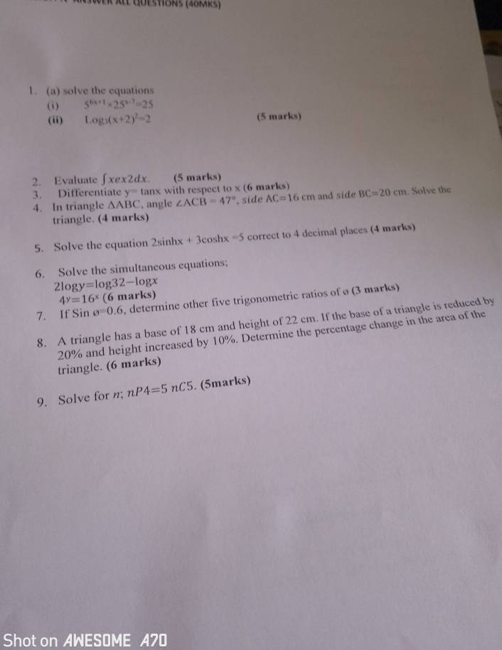 a l questions (40mks) 
1. (a) solve the equations 
(i) 5^(6x+1)* 25^(x-7)=25
(ii) Log_3(x+2)^2=2 (5 marks) 
2. Evaluate ∈t xex2dx. (5 marks) 
3. Differentiate y=tan x with respect to* (6 marks) 
4. In triangle △ ABC , angle ∠ ACB=47° side AC=16cm and side BC=20cm. Solve the 
triangle. (4 marks) 
5. Solve the equation 2sin hx+3cos hx=5 correct to 4 decimal places (4 marks) 
6. Solve the simultaneous equations;
2log y=log 32-log x
4^y=16^x (6 mar KS 
7. If Sin o=0.6 , determine other five trigonometric ratios of ø (3 marks) 
8. A triangle has a base of 18 cm and height of 22 cm. If the base of a triangle is reduced by
20% and height increased by 10%. Determine the percentage change in the area of the 
triangle. (6 marks) 
9. Solve for n; nP4=5nC5. (5marks) 
Shot on AWESOME A70