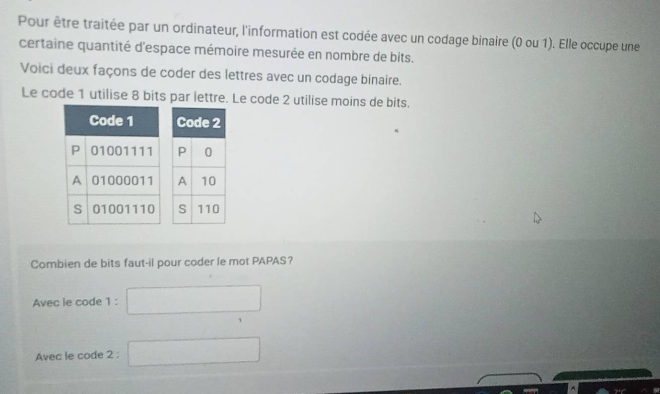 Pour être traitée par un ordinateur, l'information est codée avec un codage binaire (0 ou 1). Elle occupe une
certaine quantité d'espace mémoire mesurée en nombre de bits.
Voici deux façons de coder des lettres avec un codage binaire.
Le code 1 utilise 8 bits par lettre. Le code 2 utilise moins de bits.


Combien de bits faut-il pour coder le mot PAPAS？
Avec le code 1 : □ 
Avec le code 2 : □