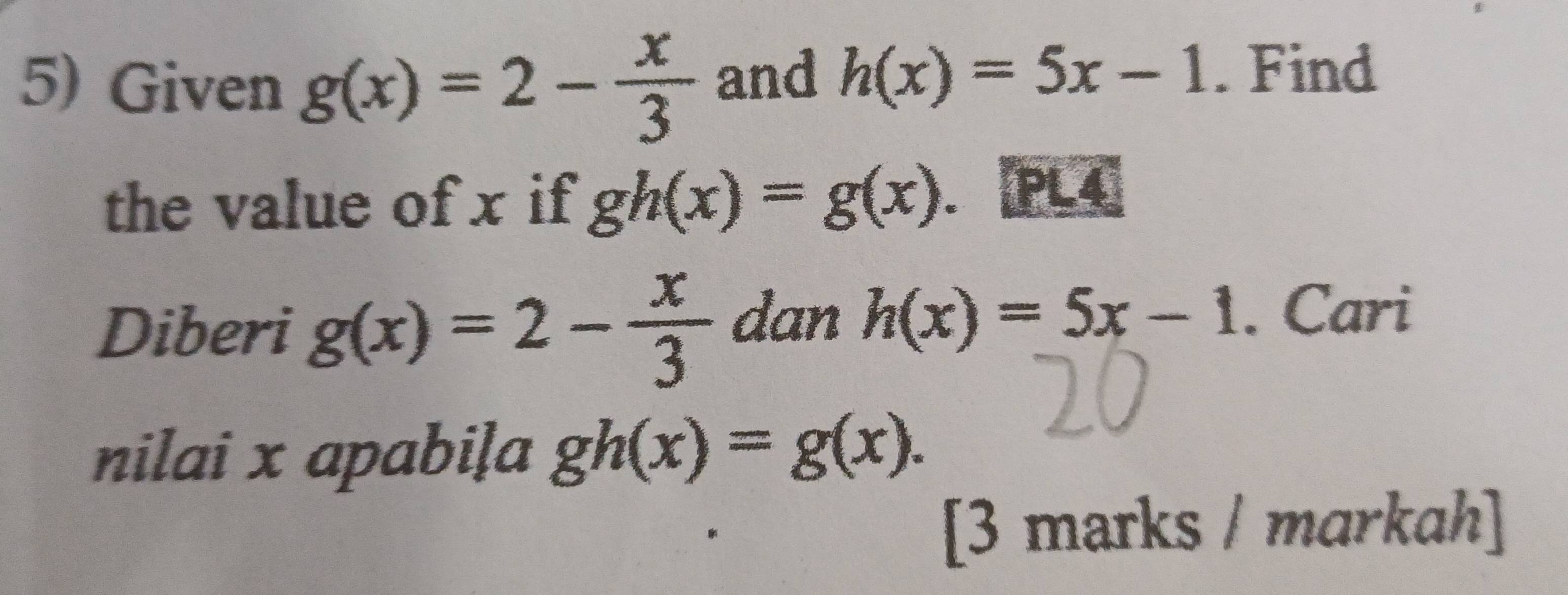 Given g(x)=2- x/3  and h(x)=5x-1. Find 
the value of x if gh(x)=g(x) PL4 
Diberi g(x)=2- x/3  dan h(x)=5x-1. Cari 
nilai x apabiļa gh(x)=g(x). 
[3 marks / markah]