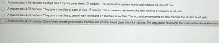 A student has 450 marbles. Each of their t friends gives them 15 marbles. The expression represents the total marbles the student has.
A student has 450 marbles. They give t marbles to each of their 15 friends. The expression represents the total marbles the student is left with.
A student has 450 marbles. They give r marbles to one of their friend and 15 marbles to another. The expression represents the total marbles the student is left with.
A student has 450 marbles. One of their friends gives them r marbles and another friend gives them 15 märbles. The expression represents the total marbles the student has.