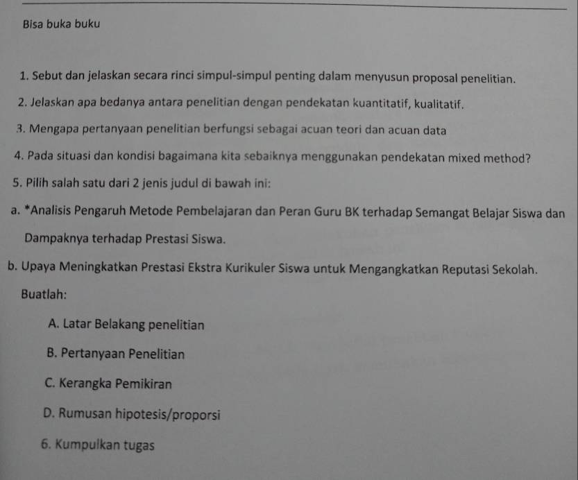 Bisa buka buku
1. Sebut dan jelaskan secara rinci simpul-simpul penting dalam menyusun proposal penelitian.
2. Jelaskan apa bedanya antara penelitian dengan pendekatan kuantitatif, kualitatif.
3. Mengapa pertanyaan penelitian berfungsi sebagai acuan teori dan acuan data
4. Pada situasi dan kondisi bagaimana kita sebaiknya menggunakan pendekatan mixed method?
5. Pilih salah satu dari 2 jenis judul di bawah ini:
a. *Analisis Pengaruh Metode Pembelajaran dan Peran Guru BK terhadap Semangat Belajar Siswa dan
Dampaknya terhadap Prestasi Siswa.
b. Upaya Meningkatkan Prestasi Ekstra Kurikuler Siswa untuk Mengangkatkan Reputasi Sekolah.
Buatlah:
A. Latar Belakang penelitian
B. Pertanyaan Penelitian
C. Kerangka Pemikiran
D. Rumusan hipotesis/proporsi
6. Kumpulkan tugas